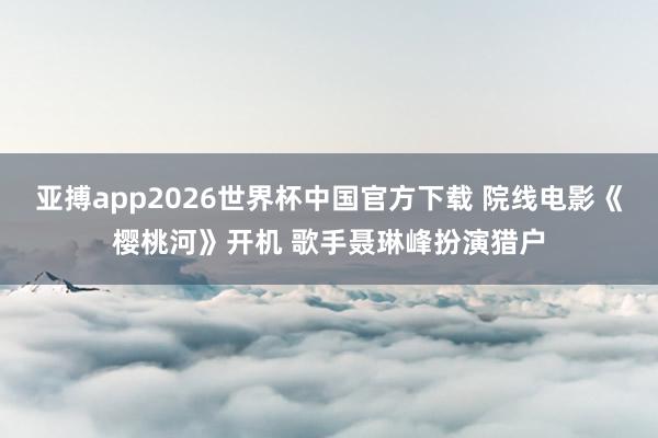 亚搏app2026世界杯中国官方下载 院线电影《樱桃河》开机 歌手聂琳峰扮演猎户