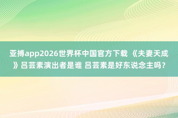 亚搏app2026世界杯中国官方下载 《夫妻天成》吕芸素演出者是谁 吕芸素是好东说念主吗？