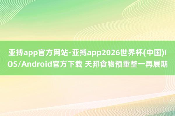 亚搏app官方网站-亚搏app2026世界杯(中国)IOS/Android官方下载 天邦食物预重整一再展期