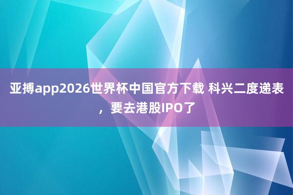 亚搏app2026世界杯中国官方下载 科兴二度递表，要去港股IPO了