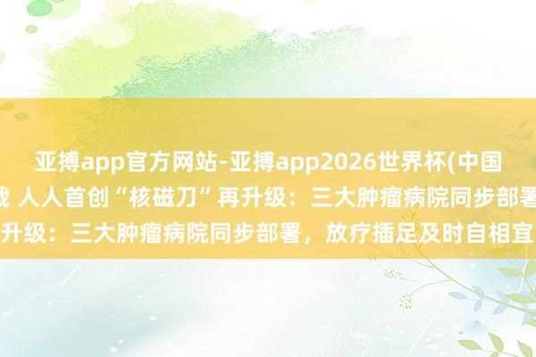 亚搏app官方网站-亚搏app2026世界杯(中国)IOS/Android官方下载 人人首创“核磁刀”再升级：三大肿瘤病院同步部署，放疗插足及时自相宜时期
