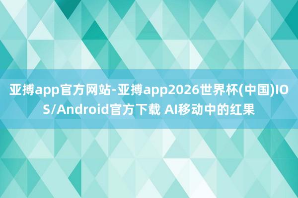亚搏app官方网站-亚搏app2026世界杯(中国)IOS/Android官方下载 AI移动中的红果