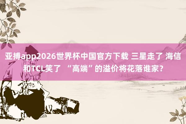 亚搏app2026世界杯中国官方下载 三星走了 海信和TCL笑了  “高端”的溢价将花落谁家？