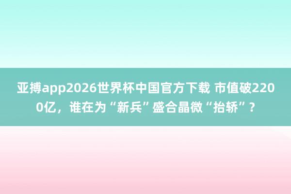 亚搏app2026世界杯中国官方下载 市值破2200亿，谁在为“新兵”盛合晶微“抬轿”？