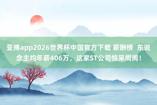亚搏app2026世界杯中国官方下载 薪酬榜  东说念主均年薪406万，这家ST公司惊呆阛阓！