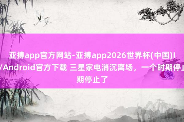 亚搏app官方网站-亚搏app2026世界杯(中国)IOS/Android官方下载 三星家电消沉离场，一个时期停止了