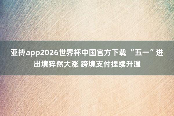 亚搏app2026世界杯中国官方下载 “五一”进出境猝然大涨 跨境支付捏续升温
