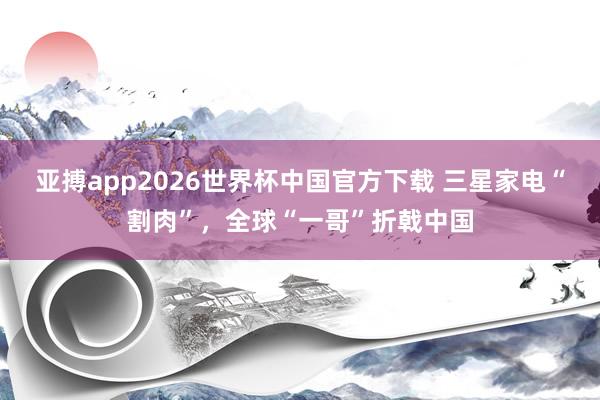 亚搏app2026世界杯中国官方下载 三星家电“割肉”，全球“一哥”折戟中国