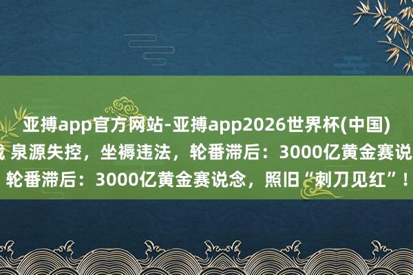 亚搏app官方网站-亚搏app2026世界杯(中国)IOS/Android官方下载 泉源失控，坐褥违法，轮番滞后：3000亿黄金赛说念，照旧“刺刀见红”！