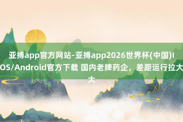 亚搏app官方网站-亚搏app2026世界杯(中国)IOS/Android官方下载 国内老牌药企，差距运行拉大