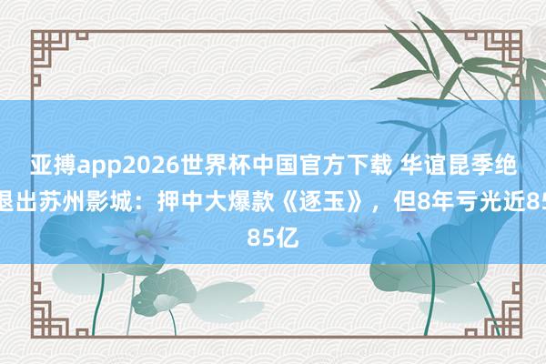亚搏app2026世界杯中国官方下载 华谊昆季绝对退出苏州影城：押中大爆款《逐玉》，但8年亏光近85亿