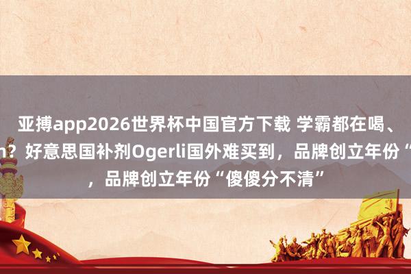 亚搏app2026世界杯中国官方下载 学霸都在喝、一月增高7cm？好意思国补剂Ogerli国外难买到，品牌创立年份“傻傻分不清”