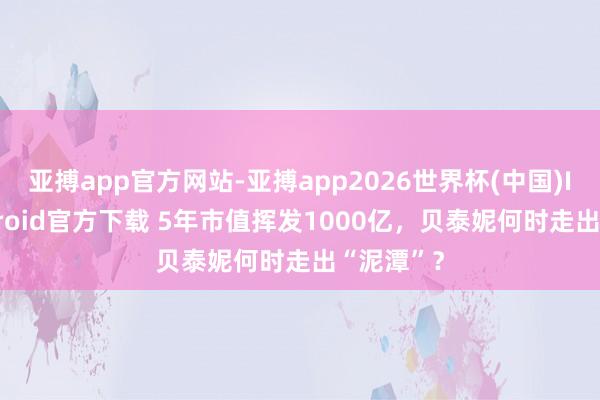 亚搏app官方网站-亚搏app2026世界杯(中国)IOS/Android官方下载 5年市值挥发1000亿，贝泰妮何时走出“泥潭”？