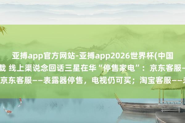 亚搏app官方网站-亚搏app2026世界杯(中国)IOS/Android官方下载 线上渠说念回话三星在华“停售家电”：京东客服——表露器停售，电视仍可买；淘宝客服——未接到讲述，均可购买