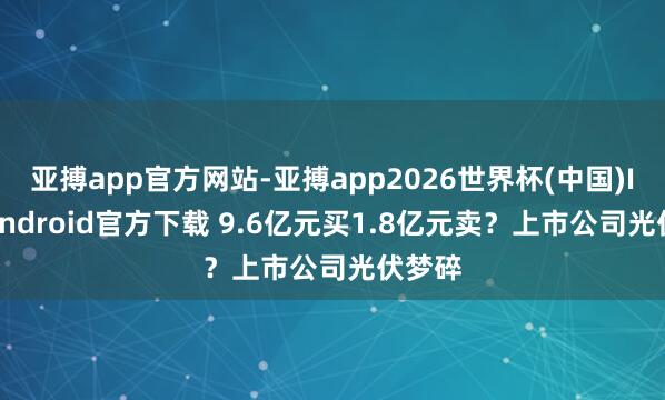 亚搏app官方网站-亚搏app2026世界杯(中国)IOS/Android官方下载 9.6亿元买1.8亿元卖？上市公司光伏梦碎