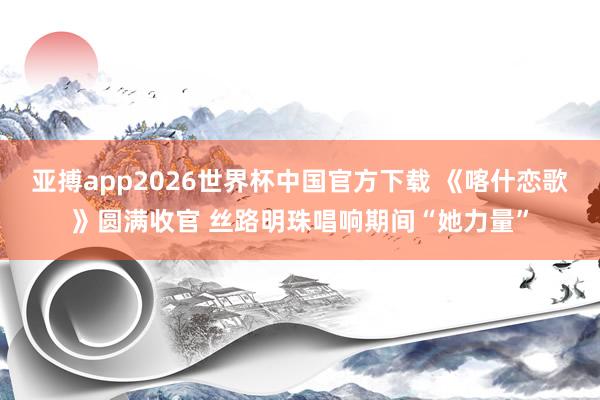 亚搏app2026世界杯中国官方下载 《喀什恋歌》圆满收官 丝路明珠唱响期间“她力量”