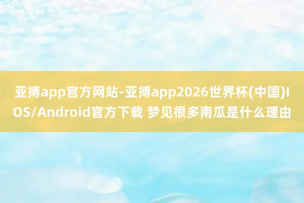 亚搏app官方网站-亚搏app2026世界杯(中国)IOS/Android官方下载 梦见很多南瓜是什么理由