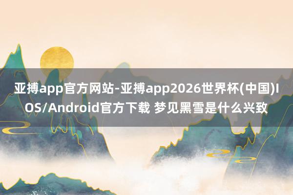 亚搏app官方网站-亚搏app2026世界杯(中国)IOS/Android官方下载 梦见黑雪是什么兴致