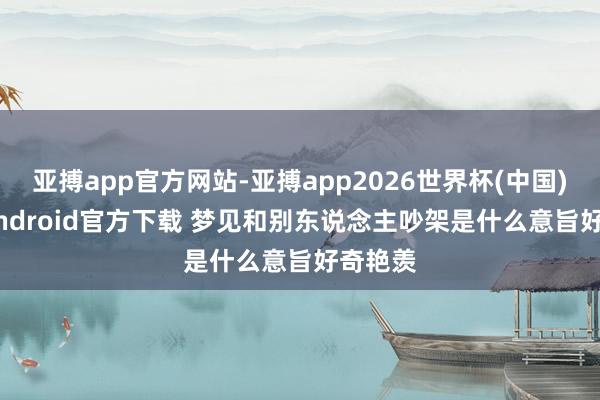 亚搏app官方网站-亚搏app2026世界杯(中国)IOS/Android官方下载 梦见和别东说念主吵架是什么意旨好奇艳羡