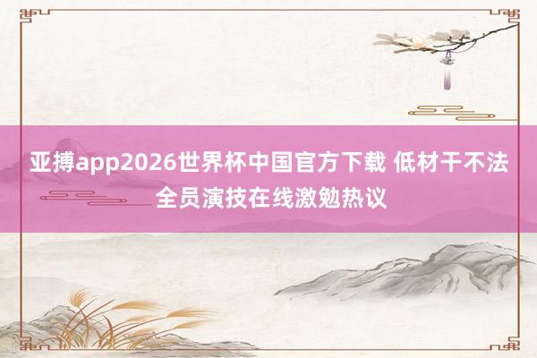 亚搏app2026世界杯中国官方下载 低材干不法 全员演技在线激勉热议