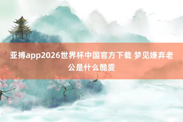 亚搏app2026世界杯中国官方下载 梦见嫌弃老公是什么酷爱