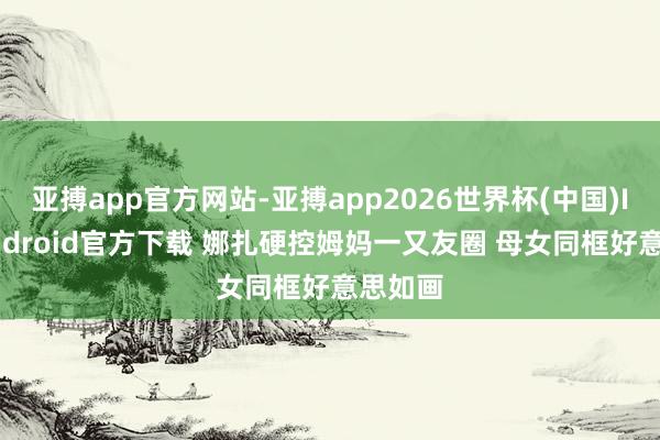 亚搏app官方网站-亚搏app2026世界杯(中国)IOS/Android官方下载 娜扎硬控姆妈一又友圈 母女同框好意思如画