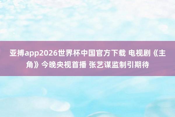 亚搏app2026世界杯中国官方下载 电视剧《主角》今晚央视首播 张艺谋监制引期待