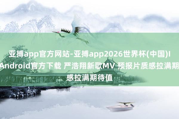 亚搏app官方网站-亚搏app2026世界杯(中国)IOS/Android官方下载 严浩翔新歌MV 预报片质感拉满期待值