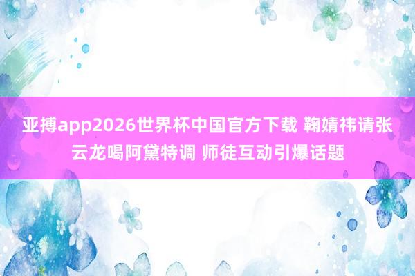 亚搏app2026世界杯中国官方下载 鞠婧祎请张云龙喝阿黛特调 师徒互动引爆话题