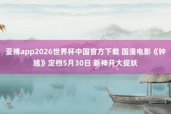 亚搏app2026世界杯中国官方下载 国漫电影《钟馗》定档5月30日 新神开大捉妖