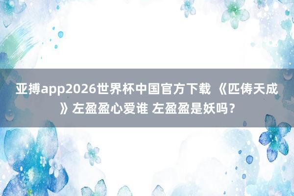 亚搏app2026世界杯中国官方下载 《匹俦天成》左盈盈心爱谁 左盈盈是妖吗？