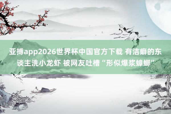 亚搏app2026世界杯中国官方下载 有洁癖的东谈主洗小龙虾 被网友吐槽“形似爆浆蟑螂”