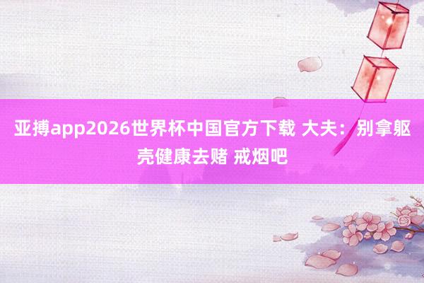 亚搏app2026世界杯中国官方下载 大夫：别拿躯壳健康去赌 戒烟吧