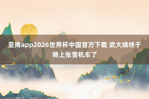 亚搏app2026世界杯中国官方下载 武大靖终于骑上张雪机车了