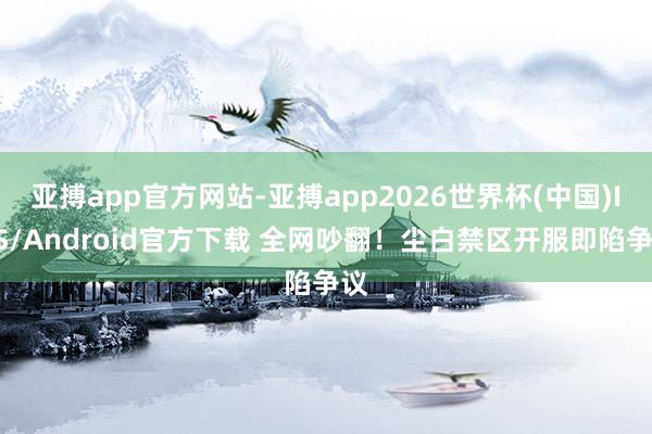 亚搏app官方网站-亚搏app2026世界杯(中国)IOS/Android官方下载 全网吵翻！尘白禁区开服即陷争议