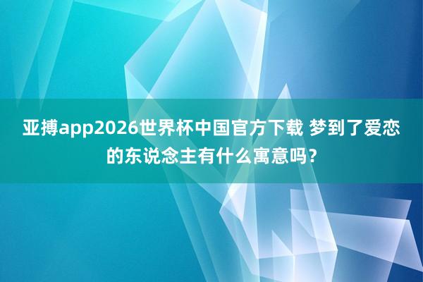 亚搏app2026世界杯中国官方下载 梦到了爱恋的东说念主有什么寓意吗?