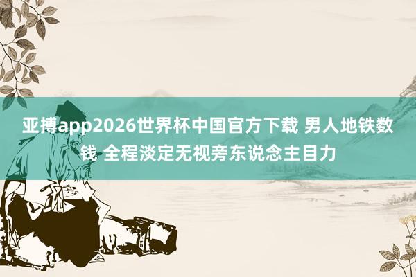 亚搏app2026世界杯中国官方下载 男人地铁数钱 全程淡定无视旁东说念主目力