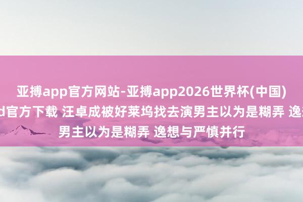 亚搏app官方网站-亚搏app2026世界杯(中国)IOS/Android官方下载 汪卓成被好莱坞找去演男主以为是糊弄 逸想与严慎并行