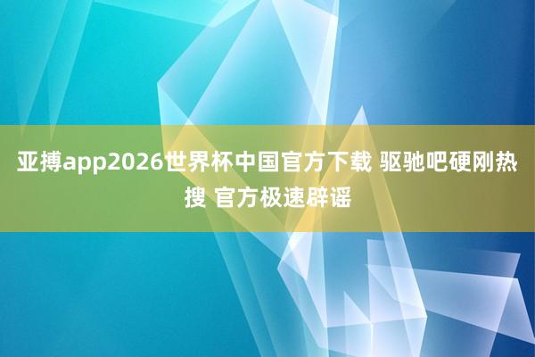 亚搏app2026世界杯中国官方下载 驱驰吧硬刚热搜 官方极速辟谣