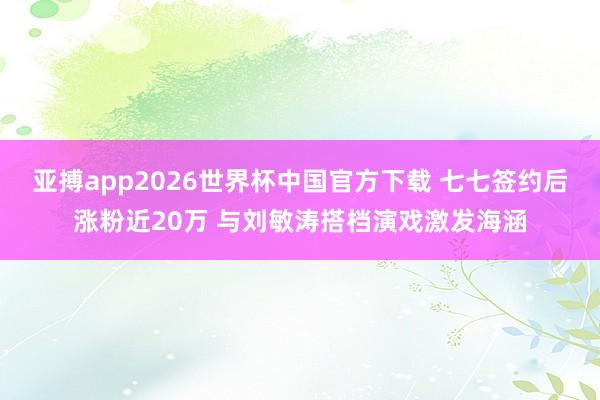 亚搏app2026世界杯中国官方下载 七七签约后涨粉近20万 与刘敏涛搭档演戏激发海涵