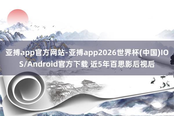 亚搏app官方网站-亚搏app2026世界杯(中国)IOS/Android官方下载 近5年百思影后视后