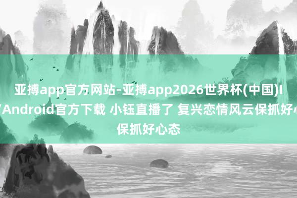 亚搏app官方网站-亚搏app2026世界杯(中国)IOS/Android官方下载 小钰直播了 复兴恋情风云保抓好心态