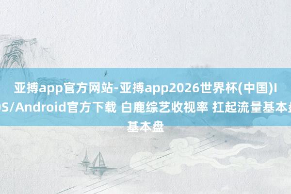 亚搏app官方网站-亚搏app2026世界杯(中国)IOS/Android官方下载 白鹿综艺收视率 扛起流量基本盘