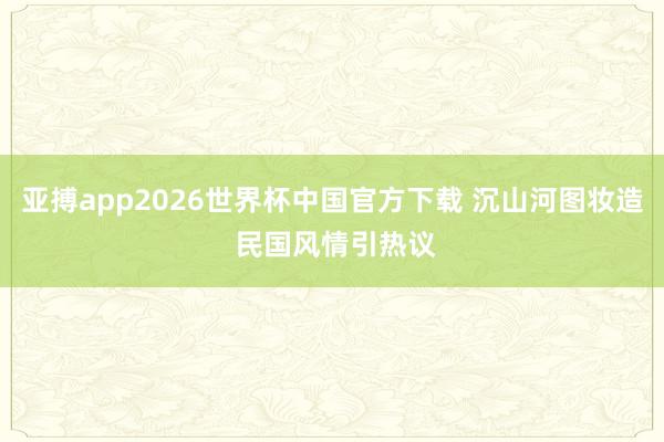 亚搏app2026世界杯中国官方下载 沉山河图妆造 民国风情引热议
