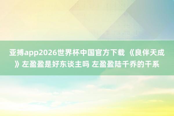 亚搏app2026世界杯中国官方下载 《良伴天成》左盈盈是好东谈主吗 左盈盈陆千乔的干系