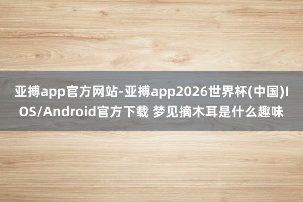 亚搏app官方网站-亚搏app2026世界杯(中国)IOS/Android官方下载 梦见摘木耳是什么趣味