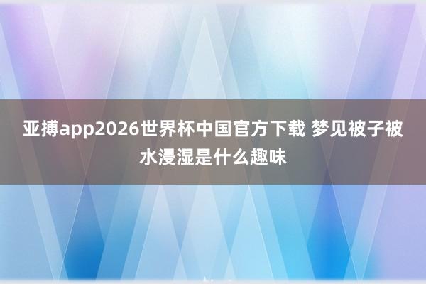 亚搏app2026世界杯中国官方下载 梦见被子被水浸湿是什么趣味