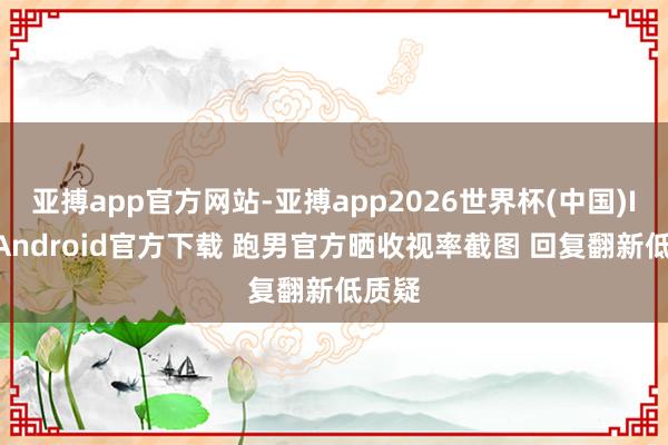亚搏app官方网站-亚搏app2026世界杯(中国)IOS/Android官方下载 跑男官方晒收视率截图 回复翻新低质疑