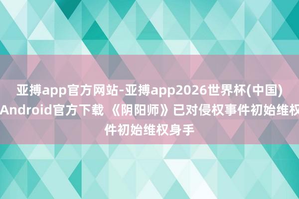 亚搏app官方网站-亚搏app2026世界杯(中国)IOS/Android官方下载 《阴阳师》已对侵权事件初始维权身手