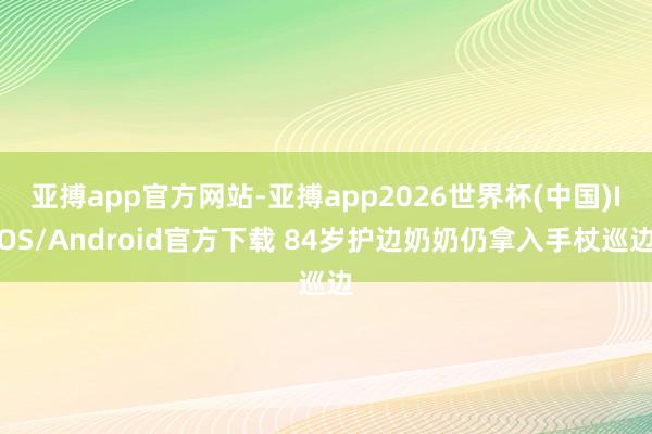 亚搏app官方网站-亚搏app2026世界杯(中国)IOS/Android官方下载 84岁护边奶奶仍拿入手杖巡边